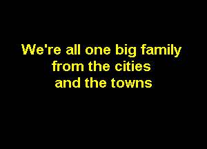 We're all one big family
from the cities

and the towns