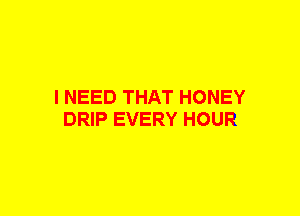 I NEED THAT HONEY
DRIP EVERY HOUR