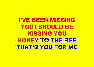 I'VE BEEN MISSING
YOU I SHOULD BE
KISSING YOU
HONEY TO THE BEE
THAT'S YOU FOR ME