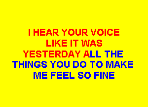 I HEAR YOUR VOICE
LIKE IT WAS

YESTERDAY ALL THE
THINGS YOU DO TO MAKE

ME FEEL SO FINE