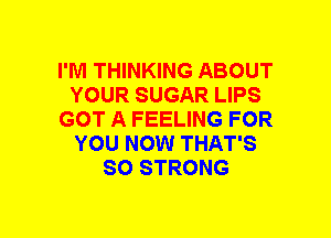 I'M THINKING ABOUT
YOUR SUGAR LIPS
GOT A FEELING FOR
YOU NOW THAT'S
SO STRONG