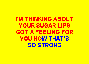 I'M THINKING ABOUT
YOUR SUGAR LIPS
GOT A FEELING FOR
YOU NOW THAT'S
SO STRONG