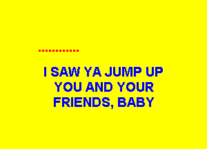 I SAW YA JUMP UP
YOU AND YOUR
FRIENDS, BABY