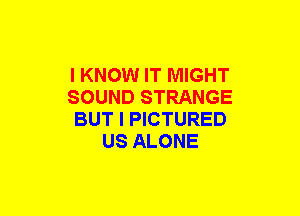 I KNOW IT MIGHT
SOUND STRANGE
BUT I PICTURED
US ALONE