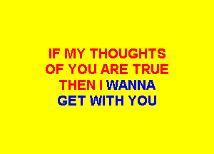 IF MY THOUGHTS
OF YOU ARE TRUE
THEN I WANNA
GET WITH YOU