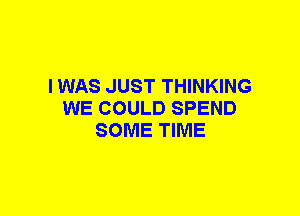 I WAS JUST THINKING
WE COULD SPEND
SOME TIME