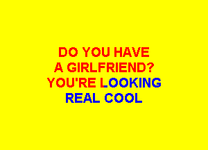 DO YOU HAVE
A GIRLFRIEND?
YOU'RE LOOKING
REAL COOL