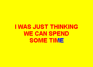 I WAS JUST THINKING
WE CAN SPEND
SOME TIME