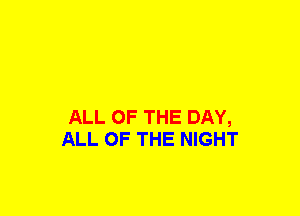 ALL OF THE DAY,
ALL OF THE NIGHT