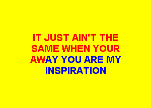 IT JUST AIN'T THE

SAME WHEN YOUR

AWAY YOU ARE MY
INSPIRATION