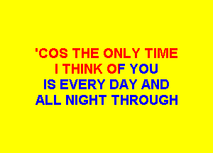 'COS THE ONLY TIME
I THINK OF YOU
IS EVERY DAY AND
ALL NIGHT THROUGH