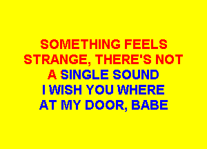 SOMETHING FEELS
STRANGE, THERE'S NOT
A SINGLE SOUND
I WISH YOU WHERE
AT MY DOOR, BABE