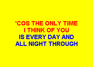 'COS THE ONLY TIME
I THINK OF YOU
IS EVERY DAY AND
ALL NIGHT THROUGH