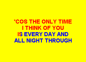 'COS THE ONLY TIME
I THINK OF YOU
IS EVERY DAY AND
ALL NIGHT THROUGH