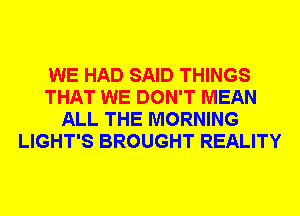 WE HAD SAID THINGS
THAT WE DON'T MEAN
ALL THE MORNING
LIGHT'S BROUGHT REALITY