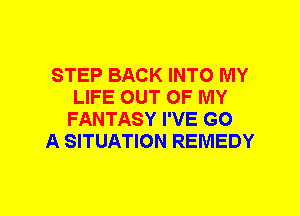 STEP BACK INTO MY
LIFE OUT OF MY
FANTASY I'VE GO

A SITUATION REMEDY