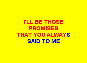 I'LL BE THOSE
PROMISES
THAT YOU ALWAYS
SAID TO ME