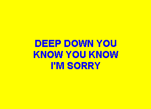 DEEP DOWN YOU
KNOW YOU KNOW
I'M SORRY