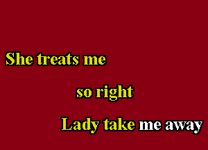 She treats me

so right

Lady take me away