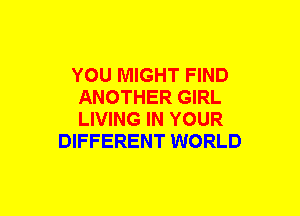 YOU MIGHT FIND
ANOTHER GIRL
LIVING IN YOUR

DIFFERENT WORLD