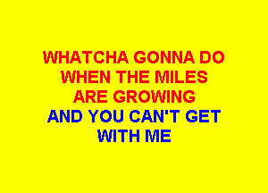 WHATCHA GONNA DO
WHEN THE MILES
ARE GROWING
AND YOU CAN'T GET
WITH ME