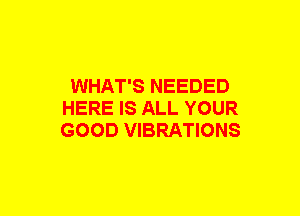 WHAT'S NEEDED
HERE IS ALL YOUR
GOOD VIBRATIONS