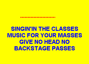 SINGIN'IN THE CLASSES
MUSIC FOR YOUR MASSES
GIVE N0 HEAD N0
BACKSTAGE PASSES