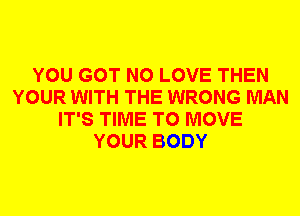 YOU GOT N0 LOVE THEN
YOUR WITH THE WRONG MAN
IT'S TIME TO MOVE
YOUR BODY