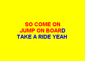 SO COME ON
JUMP ON BOARD
TAKE A RIDE YEAH