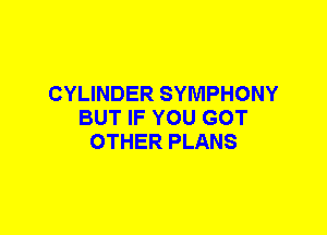 CYLINDER SYMPHONY
BUT IF YOU GOT
OTHER PLANS