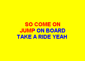 SO COME ON
JUMP ON BOARD
TAKE A RIDE YEAH