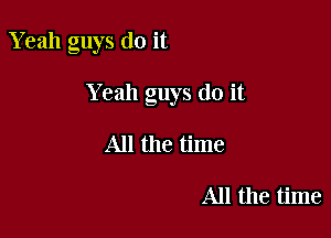 Yeah guys do it

Yeah guys do it

All the time

All the time