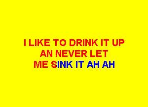 I LIKE TO DRINK IT UP
AN NEVER LET
ME SINK IT AH AH