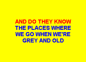 AND DO THEY KNOW

THE PLACES WHERE

WE GO WHEN WE'RE
GREY AND OLD