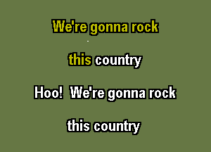 We're gonna rock

this country
Hoo! We're gonna rock

this country
