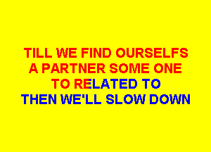 TILL WE FIND OURSELFS
A PARTNER SOME ONE
TO RELATED TO
THEN WE'LL SLOW DOWN