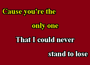 Cause you're the

only one
That I could never

stand to lose