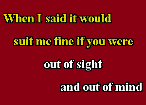 When I said it would

suit me fine if you were

out of sight

and out of mind