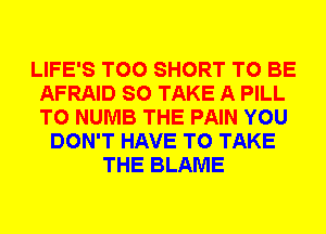 LIFE'S T00 SHORT TO BE
AFRAID SO TAKE A PILL
T0 NUMB THE PAIN YOU

DON'T HAVE TO TAKE
THE BLAME