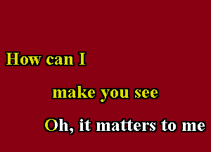 How can I

make you see

011, it matters to me