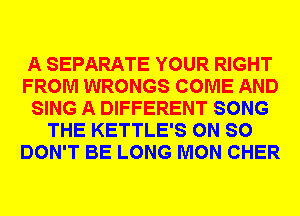 A SEPARATE YOUR RIGHT
FROM WRONGS COME AND
SING A DIFFERENT SONG
THE KETTLE'S 0N SO
DON'T BE LONG MON CHER
