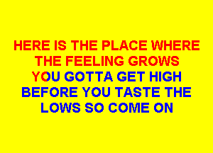 HERE IS THE PLACE WHERE
THE FEELING GROWS
YOU GOTTA GET HIGH

BEFORE YOU TASTE THE
LOWS SO COME ON