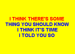 I THINK THERE'S SOME
THING YOU SHOULD KNOW
I THINK IT'S TIME
I TOLD YOU SO