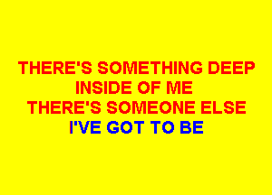 THERE'S SOMETHING DEEP
INSIDE OF ME
THERE'S SOMEONE ELSE
I'VE GOT TO BE