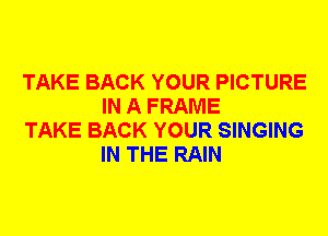 TAKE BACK YOUR PICTURE
IN A FRAME

TAKE BACK YOUR SINGING
IN THE RAIN