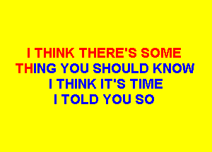 I THINK THERE'S SOME
THING YOU SHOULD KNOW
I THINK IT'S TIME
I TOLD YOU SO