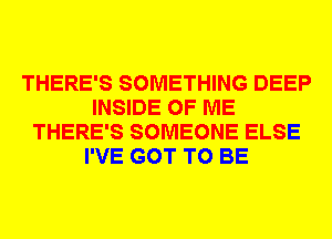 THERE'S SOMETHING DEEP
INSIDE OF ME
THERE'S SOMEONE ELSE
I'VE GOT TO BE