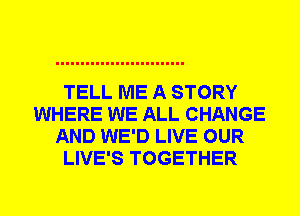 TELL ME A STORY
WHERE WE ALL CHANGE
AND WE'D LIVE OUR
LIVE'S TOGETHER