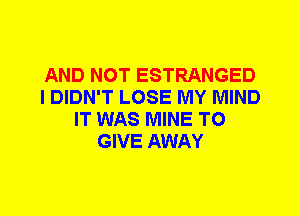 AND NOT ESTRANGED
I DIDN'T LOSE MY MIND
IT WAS MINE TO
GIVE AWAY