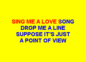 SING ME A LOVE SONG
DROP ME A LINE
SUPPOSE IT'S JUST
A POINT OF VIEW